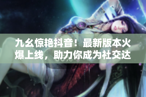 九幺惊艳抖音！最新版本火爆上线，助力你成为社交达人！
