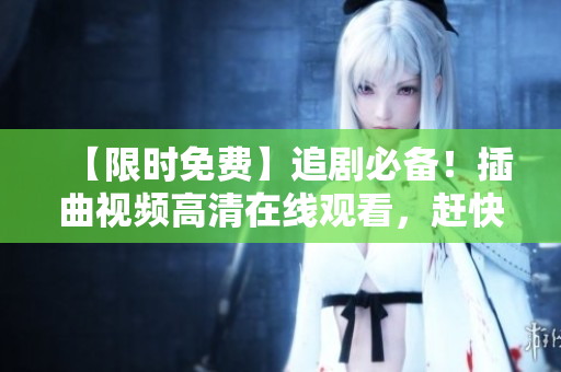 【限时免费】追剧必备！插曲视频高清在线观看，赶快来看吧！