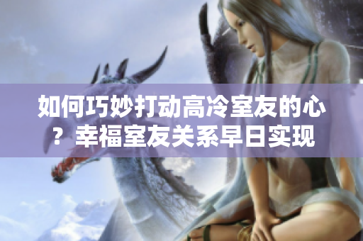 如何巧妙打动高冷室友的心？幸福室友关系早日实现