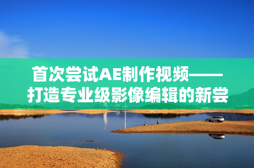 首次尝试AE制作视频——打造专业级影像编辑的新尝试