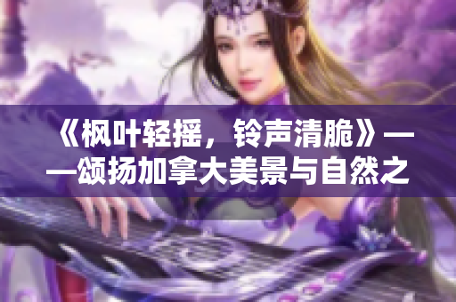 《枫叶轻摇，铃声清脆》——颂扬加拿大美景与自然之声