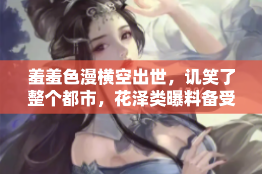 羞羞色漫横空出世，讥笑了整个都市，花泽类曝料备受争议。