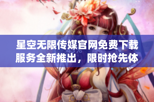 星空无限传媒官网免费下载服务全新推出，限时抢先体验【文案删减】(1)