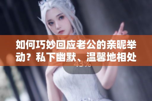 如何巧妙回应老公的亲昵举动？私下幽默、温馨地相处方式大揭秘
