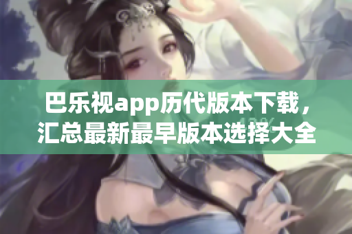 巴乐视app历代版本下载，汇总最新最早版本选择大全