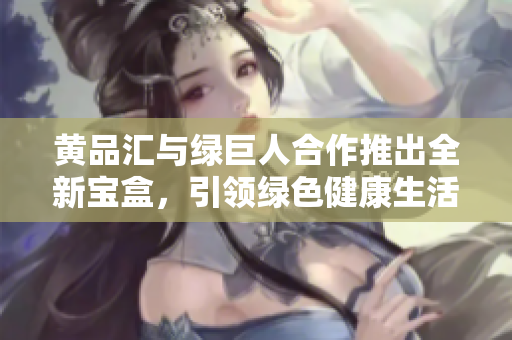 黄品汇与绿巨人合作推出全新宝盒，引领绿色健康生活新潮流