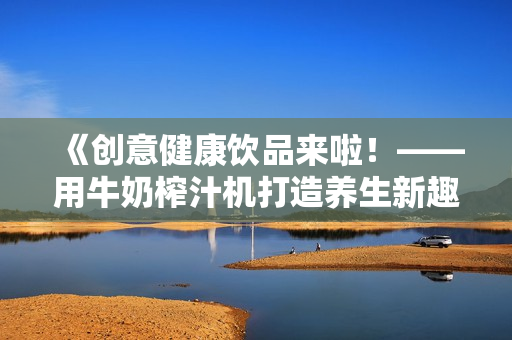 《创意健康饮品来啦！——用牛奶榨汁机打造养生新趣味》