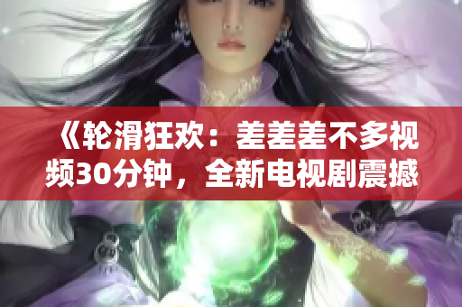 《轮滑狂欢：差差差不多视频30分钟，全新电视剧震撼上映！》
