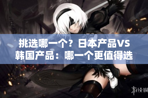 挑选哪一个？日本产品VS韩国产品：哪一个更值得选择？