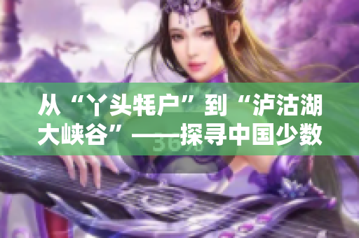 从“丫头牦户”到“泸沽湖大峡谷”——探寻中国少数民族文化之美