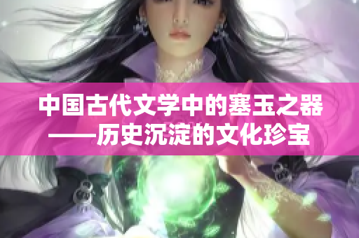 中国古代文学中的塞玉之器——历史沉淀的文化珍宝