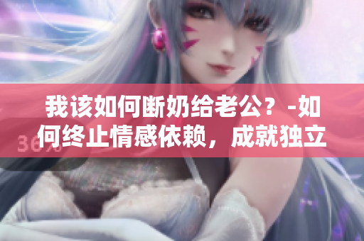 我该如何断奶给老公？-如何终止情感依赖，成就独立关系？