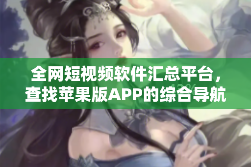 全网短视频软件汇总平台，查找苹果版APP的综合导航列表
