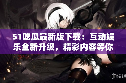 51吃瓜最新版下载：互动娱乐全新升级，精彩内容等你探寻