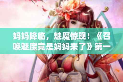妈妈降临，魅魔惊现！《召唤魅魔竟是妈妈来了》第一季真相大揭秘！(1)