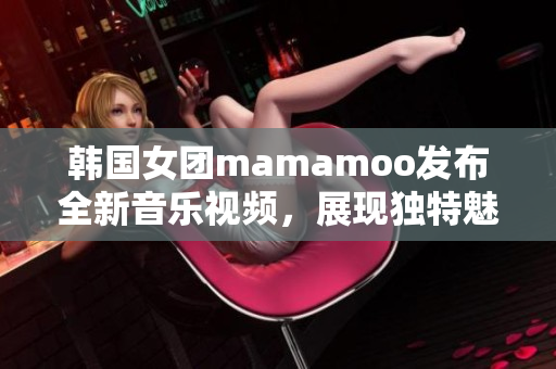 韩国女团mamamoo发布全新音乐视频，展现独特魅力