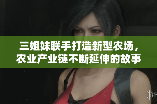 三姐妹联手打造新型农场，农业产业链不断延伸的故事！