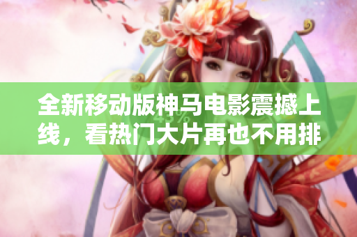 全新移动版神马电影震撼上线，看热门大片再也不用排队！