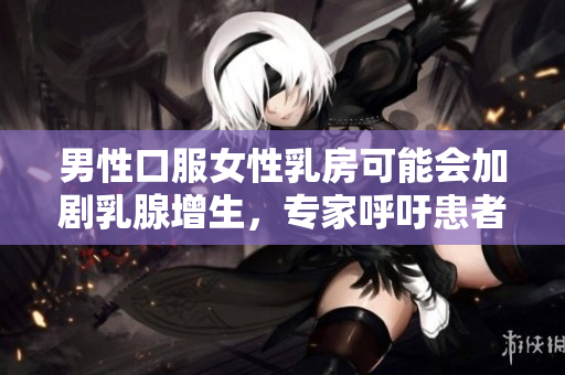 男性口服女性乳房可能会加剧乳腺增生，专家呼吁患者注意预防