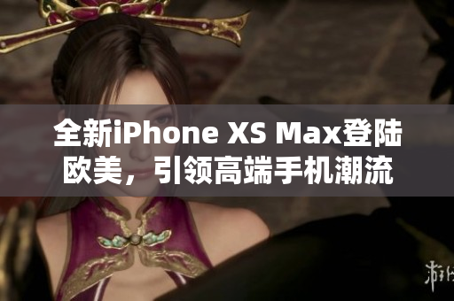 全新iPhone XS Max登陆欧美，引领高端手机潮流