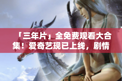 「三年片」全免费观看大合集！爱奇艺现已上线，剧情新鲜、高清画质，快来追剧吧！