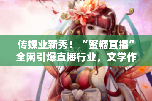 传媒业新秀！“蜜糖直播”全网引爆直播行业，文学作者诞生！