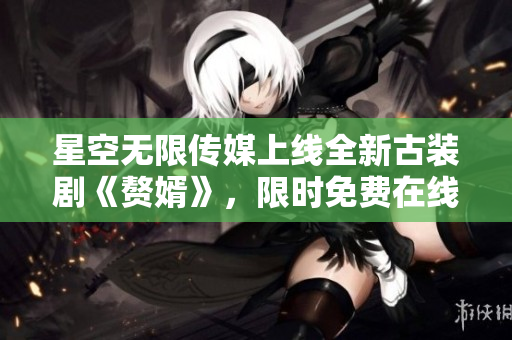 星空无限传媒上线全新古装剧《赘婿》，限时免费在线观看