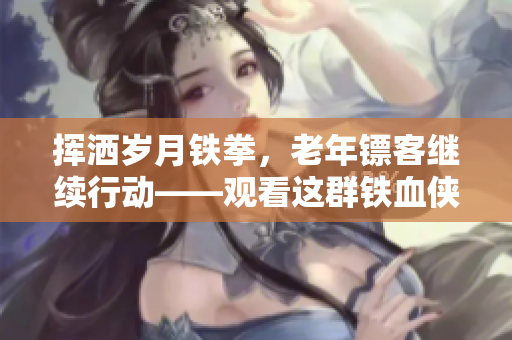 挥洒岁月铁拳，老年镖客继续行动——观看这群铁血侠者的视频
