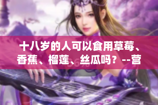 十八岁的人可以食用草莓、香蕉、榴莲、丝瓜吗？--营养专家告诉你(1)