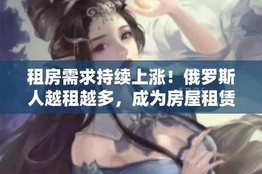 租房需求持续上涨！俄罗斯人越租越多，成为房屋租赁市场新热点