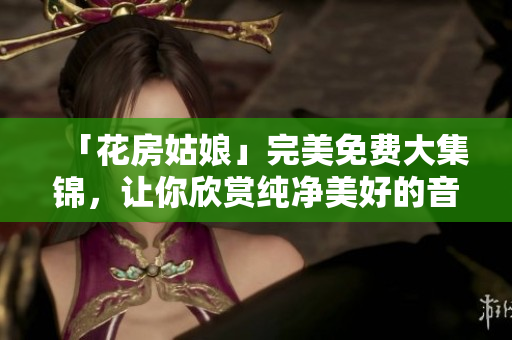 「花房姑娘」完美免费大集锦，让你欣赏纯净美好的音乐世界