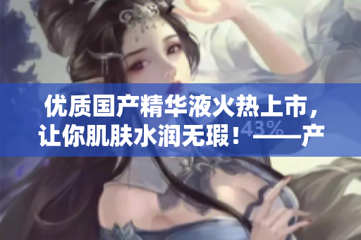 优质国产精华液火热上市，让你肌肤水润无瑕！——产品评测