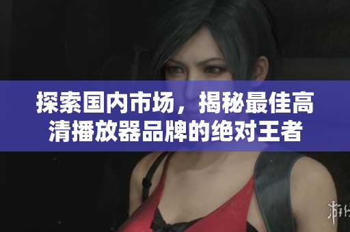 探索国内市场，揭秘最佳高清播放器品牌的绝对王者