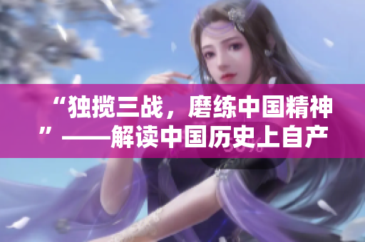 “独揽三战，磨练中国精神”——解读中国历史上自产的三场战争