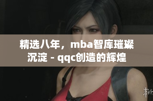精选八年，mba智库璀璨沉淀 - qqc创造的辉煌