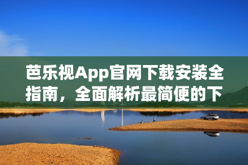 芭乐视App官网下载安装全指南，全面解析最简便的下载方式