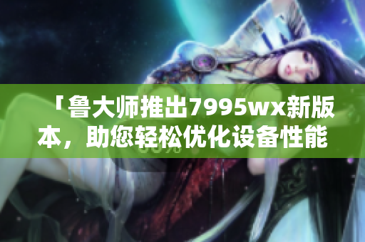 「鲁大师推出7995wx新版本，助您轻松优化设备性能」