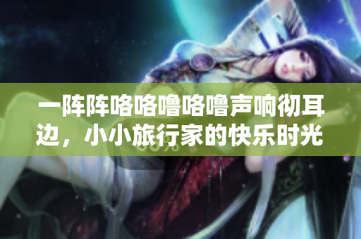 一阵阵咯咯噜咯噜声响彻耳边，小小旅行家的快乐时光