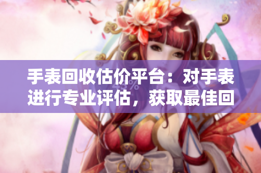 手表回收估价平台：对手表进行专业评估，获取最佳回收价格