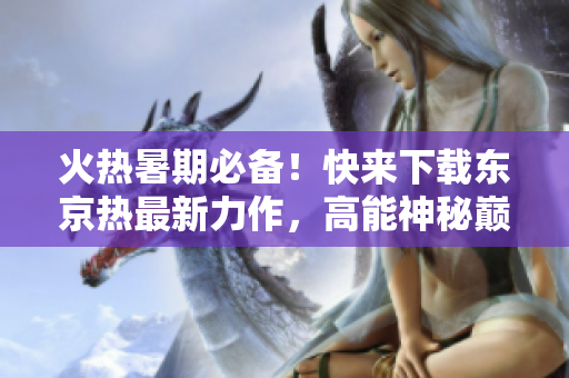 火热暑期必备！快来下载东京热最新力作，高能神秘巅峰！