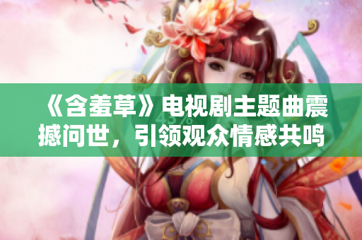 《含羞草》电视剧主题曲震撼问世，引领观众情感共鸣