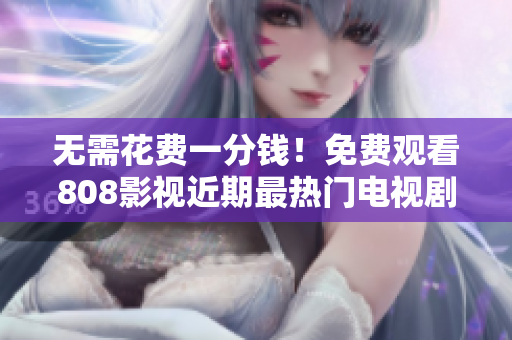 无需花费一分钱！免费观看808影视近期最热门电视剧