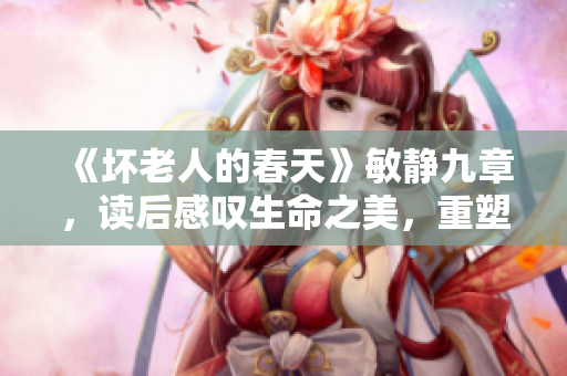 《坏老人的春天》敏静九章，读后感叹生命之美，重塑人生信仰