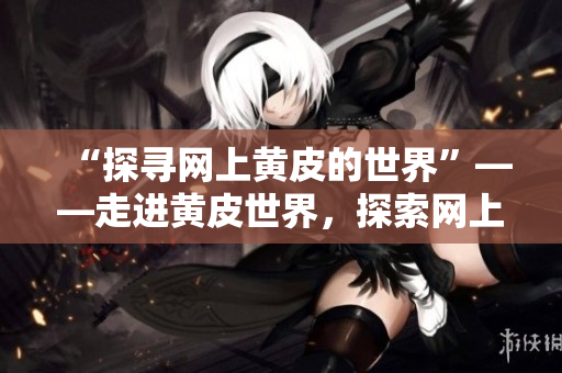 “探寻网上黄皮的世界”——走进黄皮世界，探索网上黄皮的奥秘