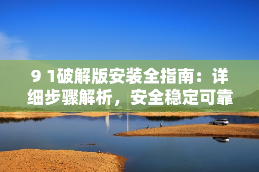 9 1破解版安装全指南：详细步骤解析，安全稳定可靠