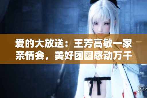 爱的大放送：王芳高敏一家亲情会，美好团圆感动万千人