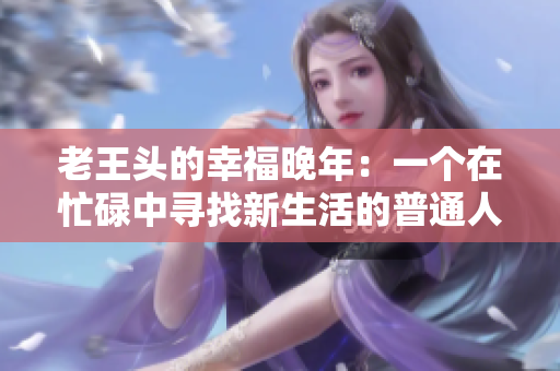 老王头的幸福晚年：一个在忙碌中寻找新生活的普通人