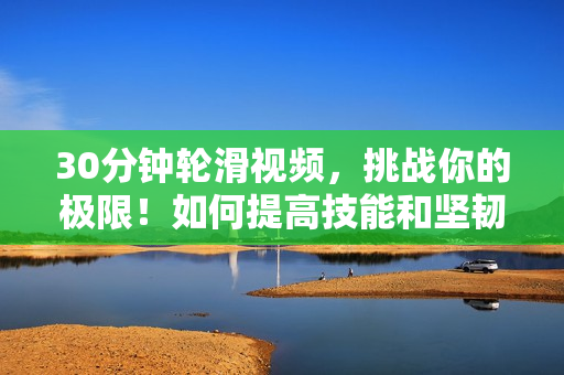 30分钟轮滑视频，挑战你的极限！如何提高技能和坚韧？