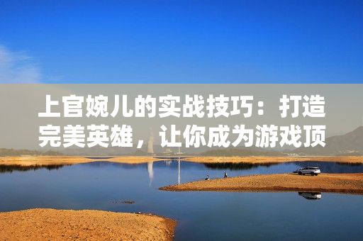 上官婉儿的实战技巧：打造完美英雄，让你成为游戏顶尖玩家
