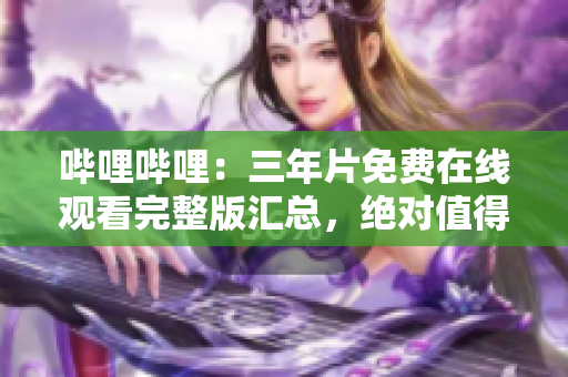 哔哩哔哩：三年片免费在线观看完整版汇总，绝对值得一看